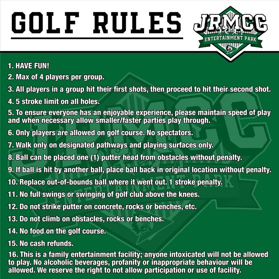Golf rules
1. Have fun!
2. Max of 4 players per group.
3. All players in a group hit their first shots, then proceed to hit their second shot.
4. 5 stroke limit on all holes.
5. To ensure everyone has an enjoyable experience, please maintain speed of play and when necessary allow smaller/faster parties to play through.
6. Only players are allowed on the golf course. No spectators.
7. Walk only on designated pathways and player surfaces only.
8. Balls can be placed (1) putter head from obstacles without penalty.
10. Replace out-of-bounds ball where it went out. 1 stroke penalty.
11. No full swings or swinging the golf club above the knees.
12. Do not strike putter on concrete, rocks or benches, etc.
13. Do not climb on obstacles, rocks or benches.
14. No food on the golf course.
15. No cash refunds.
16. This is a family entertainment facility; anyone intoxicated will not be allowed to play. No alcoholic beverages, profanity or inappropriate behavior will be allowed. We reserves the right to not allow participation or use of facility.
